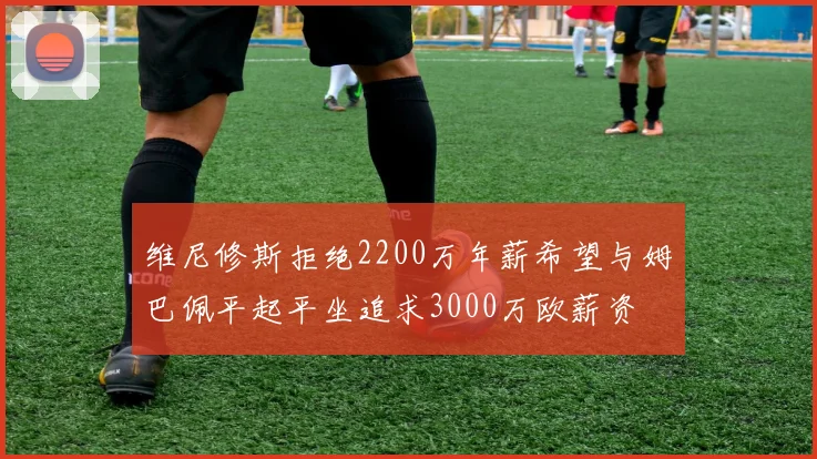 维尼修斯拒绝2200万年薪希望与姆巴佩平起平坐追求3000万欧薪资