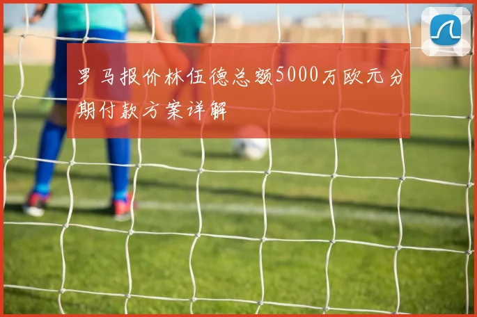 罗马报价林伍德总额5000万欧元分期付款方案详解