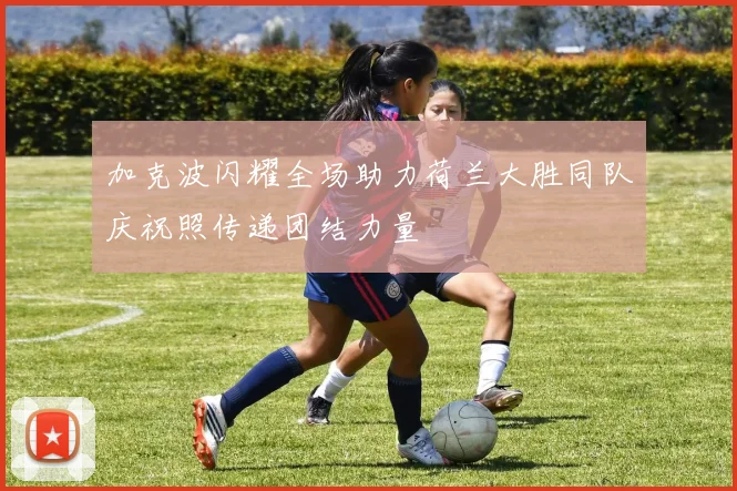 加克波闪耀全场助力荷兰大胜同队庆祝照传递团结力量