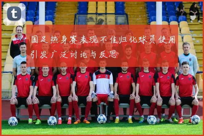 国足热身赛表现不佳归化球员使用引发广泛讨论与反思