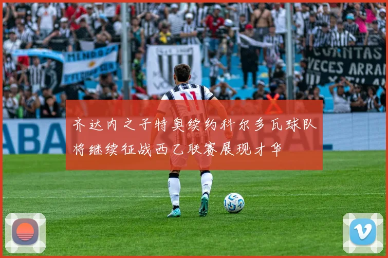 齐达内之子特奥续约科尔多瓦球队将继续征战西乙联赛展现才华