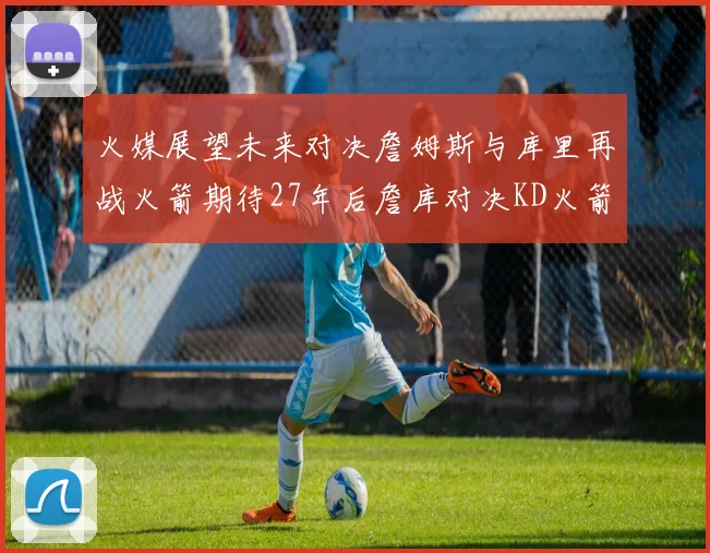 火媒展望未来对决詹姆斯与库里再战火箭期待27年后詹库对决KD火箭