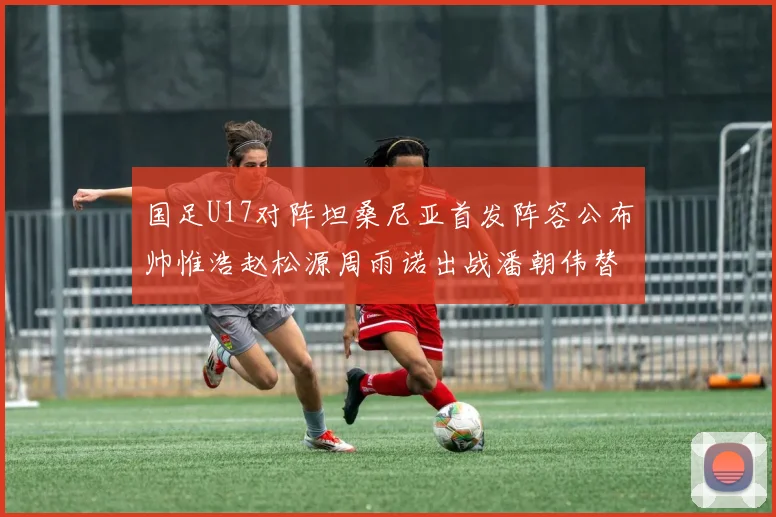 国足U17对阵坦桑尼亚首发阵容公布帅惟浩赵松源周雨诺出战潘朝伟替补