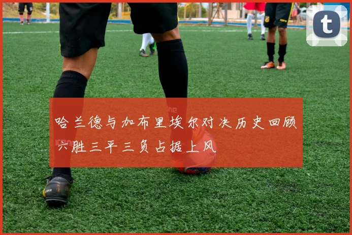 哈兰德与加布里埃尔对决历史回顾六胜三平三负占据上风