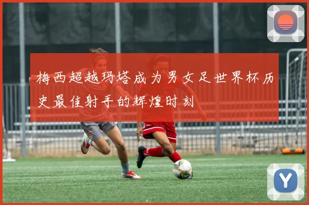 梅西超越玛塔成为男女足世界杯历史最佳射手的辉煌时刻