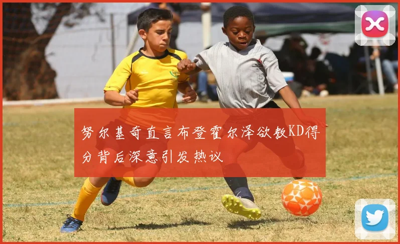 努尔基奇直言布登霍尔泽欲教KD得分背后深意引发热议