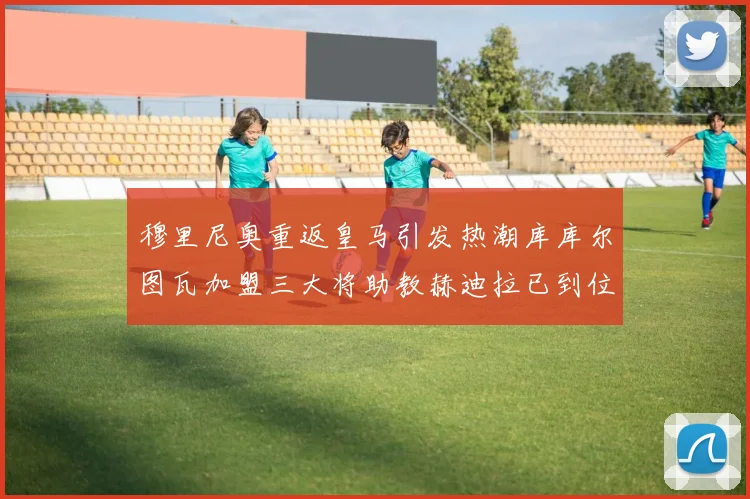 穆里尼奥重返皇马引发热潮库库尔图瓦加盟三大将助教赫迪拉已到位