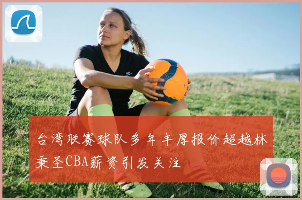 台湾联赛球队多年丰厚报价超越林秉圣CBA薪资引发关注
