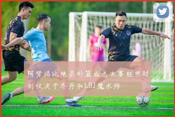 阿努诺比绝杀补篮成总决赛经典时刻仅次于乔丹和LBJ魔术师