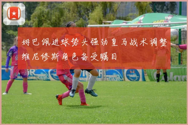 姆巴佩进球势头强劲皇马战术调整维尼修斯角色备受瞩目