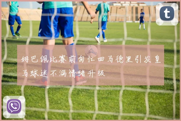 姆巴佩比赛前匆忙回马德里引发皇马球迷不满情绪升级