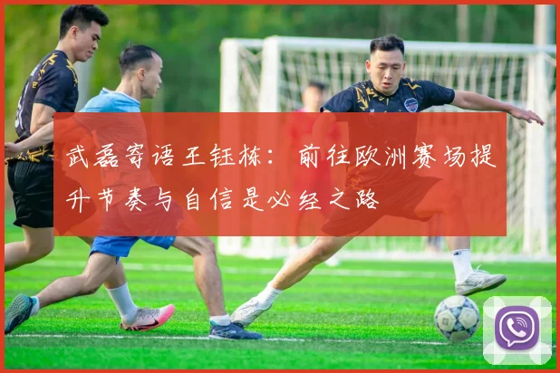 武磊寄语王钰栋:前往欧洲赛场提升节奏与自信是必经之路