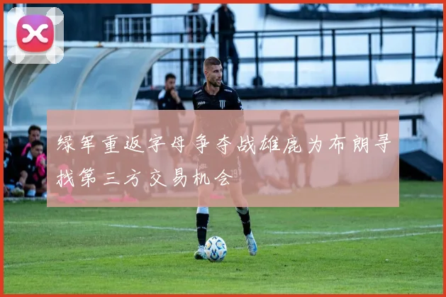 绿军重返字母争夺战雄鹿为布朗寻找第三方交易机会