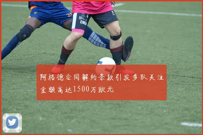 阿格德合同解约条款引发多队关注金额高达1500万欧元