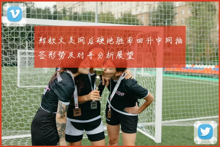 郑钦文美网后硬地胜率回升中网抽签形势及对手分析展望