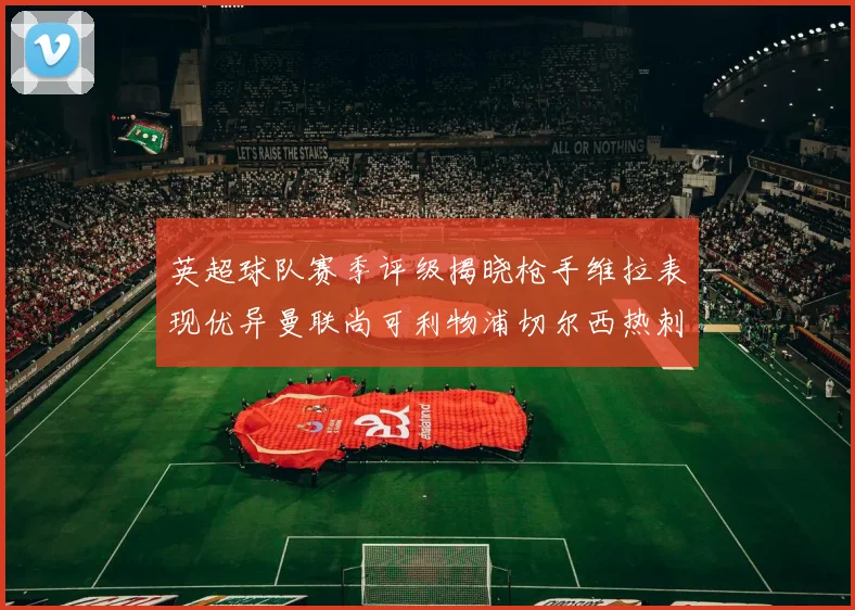 英超球队赛季评级揭晓枪手维拉表现优异曼联尚可利物浦切尔西热刺需努力