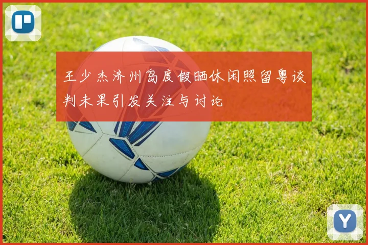 王少杰济州岛度假晒休闲照留粤谈判未果引发关注与讨论