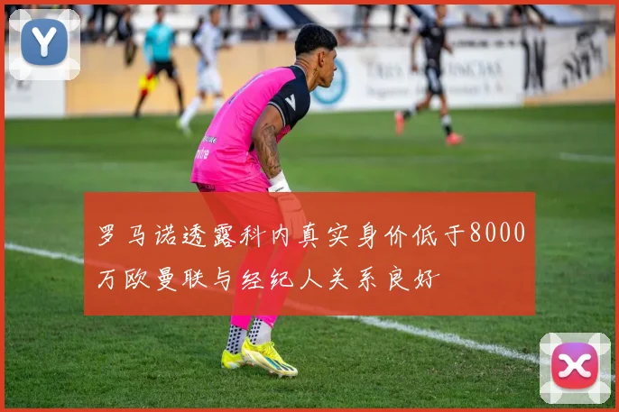 罗马诺透露科内真实身价低于8000万欧曼联与经纪人关系良好