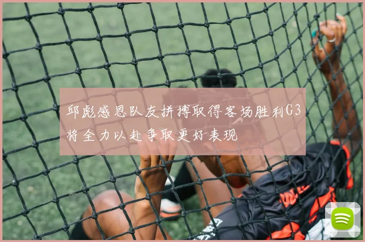 邱彪感恩队友拼搏取得客场胜利G3将全力以赴争取更好表现