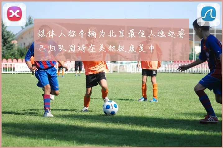 媒体人称李楠为北京最佳人选赵睿已归队周琦在美积极康复中