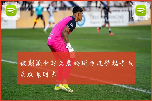 假期聚会时光詹姆斯与追梦携手共度欢乐时光