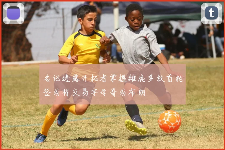 名记透露开拓者掌握雄鹿多枚首轮签或将交易字母哥或布朗