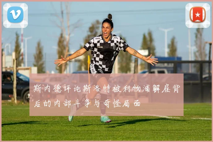 斯内德评论斯洛特被利物浦解雇背后的内部斗争与奇怪局面