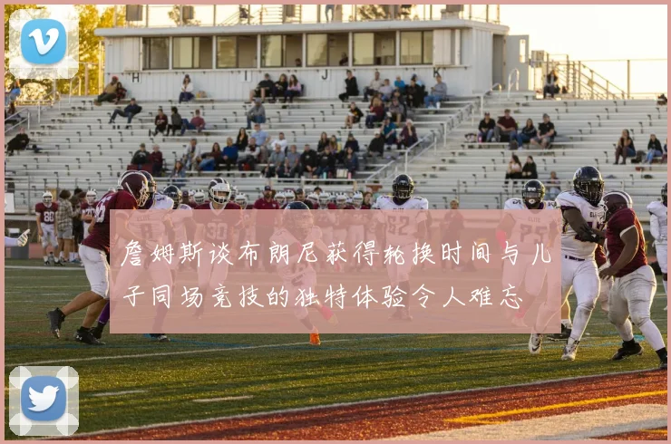 詹姆斯谈布朗尼获得轮换时间与儿子同场竞技的独特体验令人难忘