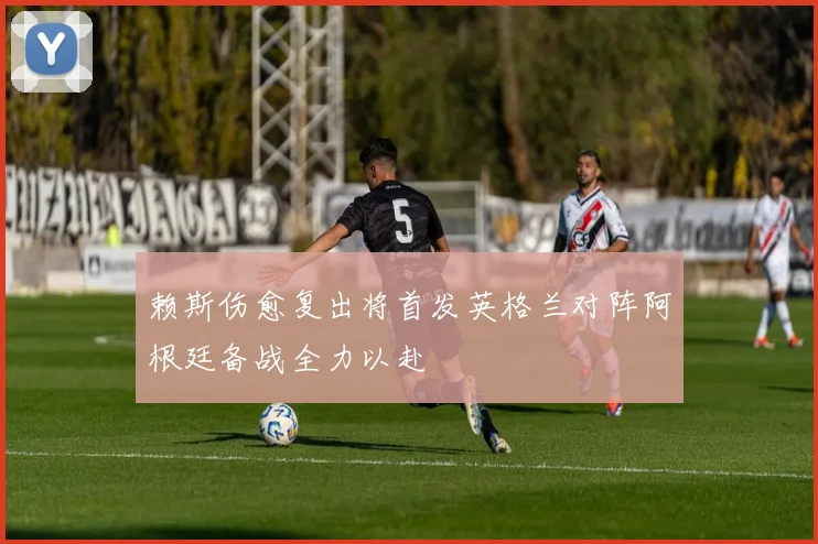 赖斯伤愈复出将首发英格兰对阵阿根廷备战全力以赴