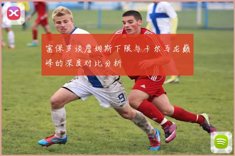 富保罗谈詹姆斯下限与卡尔马龙巅峰的深度对比分析