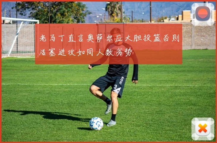 老马丁直言奥萨尔应大胆投篮否则活塞进攻如同人数劣势