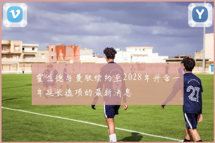 霍兰德与曼联续约至2028年并含一年延长选项的最新消息