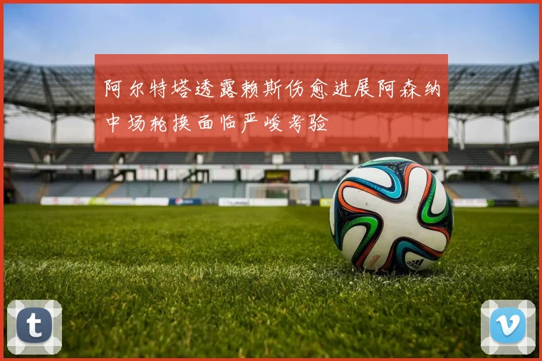 阿尔特塔透露赖斯伤愈进展阿森纳中场轮换面临严峻考验