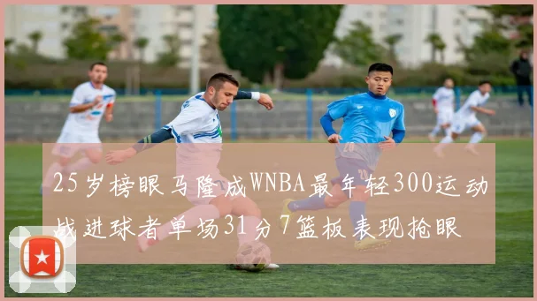 25岁榜眼马隆成WNBA最年轻300运动战进球者单场31分7篮板表现抢眼