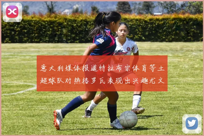 意大利媒体报道特拉布宗体育等土超球队对热格罗瓦表现出兴趣尤文图斯愿意出售这名球员