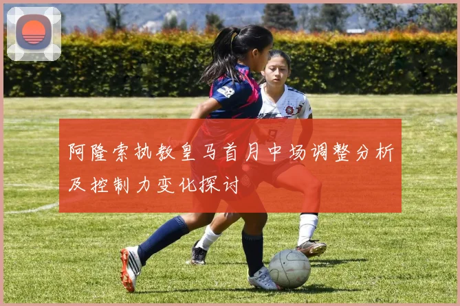 阿隆索执教皇马首月中场调整分析及控制力变化探讨