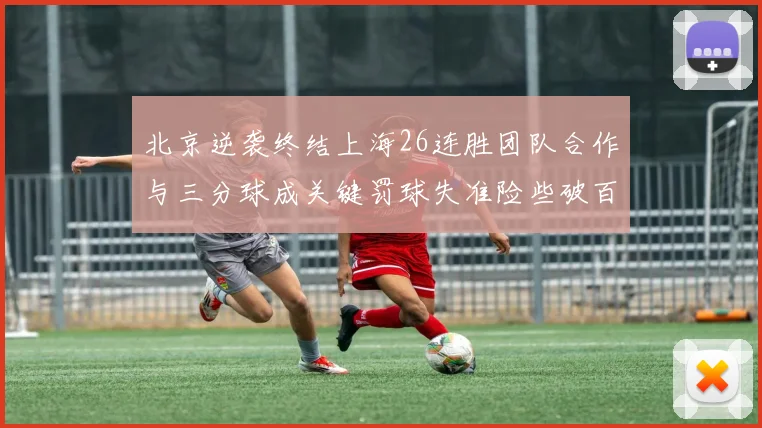 北京逆袭终结上海26连胜团队合作与三分球成关键罚球失准险些破百