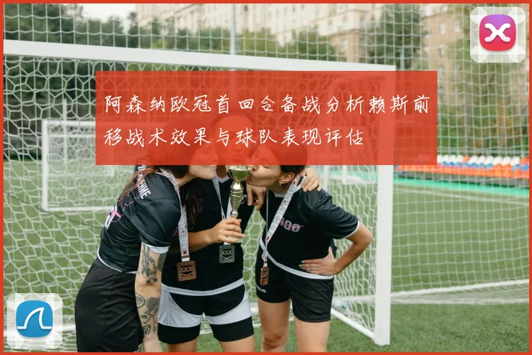 阿森纳欧冠首回合备战分析赖斯前移战术效果与球队表现评估