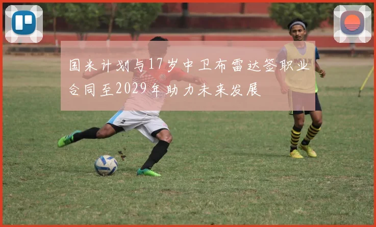 国米计划与17岁中卫布雷达签职业合同至2029年助力未来发展