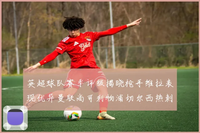 英超球队赛季评级揭晓枪手维拉表现优异曼联尚可利物浦切尔西热刺需努力