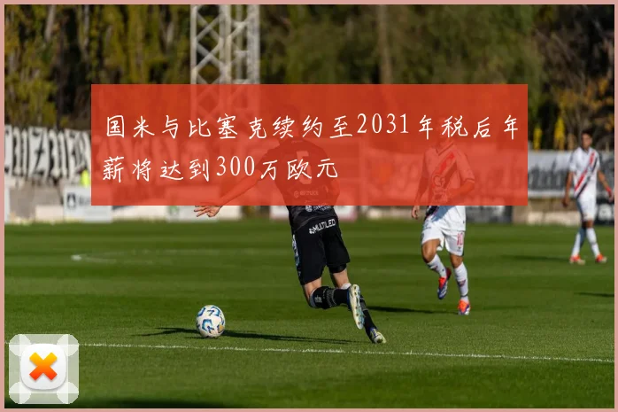 国米与比塞克续约至2031年税后年薪将达到300万欧元