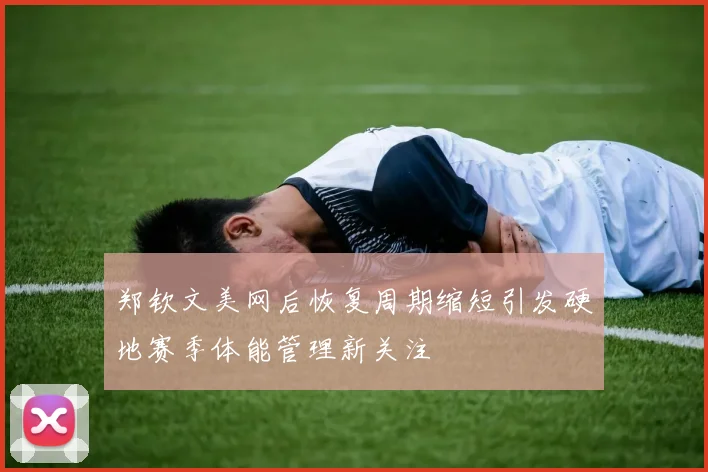 郑钦文美网后恢复周期缩短引发硬地赛季体能管理新关注
